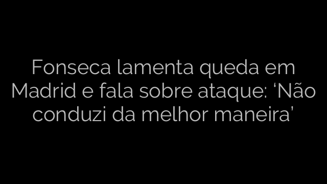 ​Fonseca lamenta queda em Madrid e fala sobre ataque: ‘Não conduzi da melhor maneira’ 